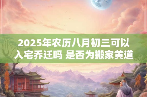 2025年农历八月初三可以入宅乔迁吗 是否为搬家黄道吉日