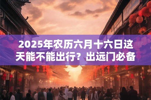 2026年农历六月十六日这天能不能出行?出远门必备物品 2026年农历六月十六日这天能不能出行?出远门必备物品