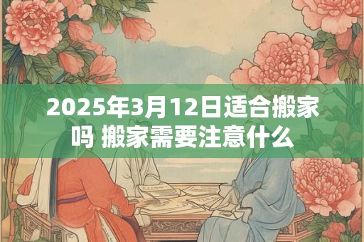 2025年3月12日适合搬家吗 搬家需要注意什么