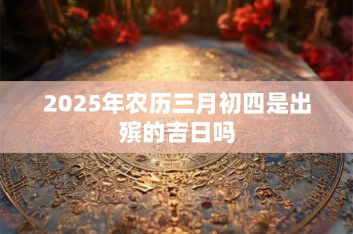 2025年农历三月初四是出殡的吉日吗