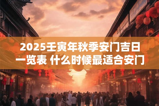 2025壬寅年秋季安门吉日一览表 什么时候最适合安门