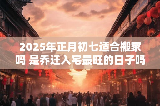 2025年正月初七适合搬家吗 是乔迁入宅最旺的日子吗