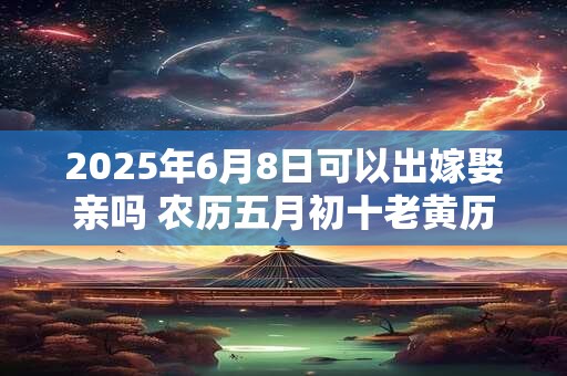 2025年6月8日可以出嫁娶亲吗 农历五月初十老黄历查询