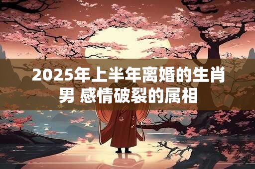 2025年上半年离婚的生肖男 感情破裂的属相