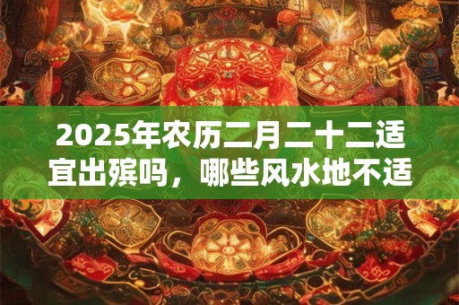 2025年农历二月二十二适宜出殡吗，哪些风水地不适合故人安葬？