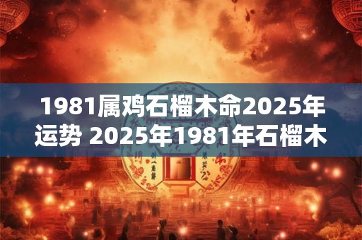 1981属鸡石榴木命2025年运势 2025年1981年石榴木命属鸡的运势如何