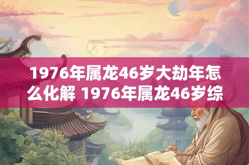 1976年属龙46岁大劫年怎么化解 1976年属龙46岁综合运势 1976年属龙46岁大劫年怎么化解 1976年属龙46岁综合运势
