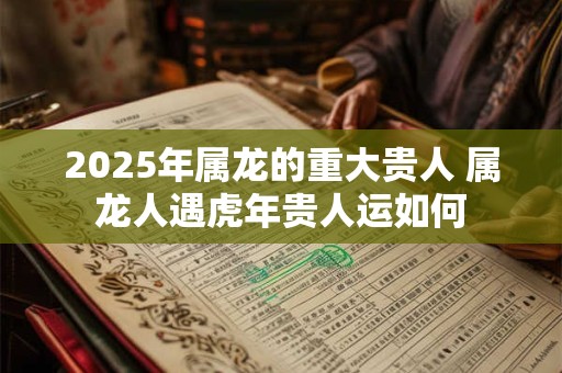 2025年属龙的重大贵人 属龙人遇虎年贵人运如何