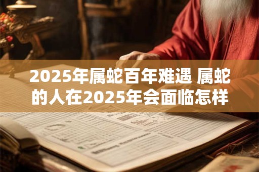 2025年属蛇百年难遇 属蛇的人在2025年会面临怎样的挑战