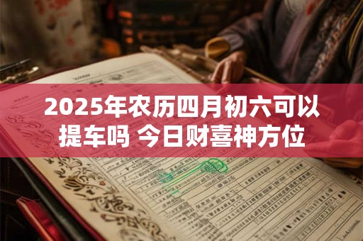 2025年农历四月初六可以提车吗 今日财喜神方位