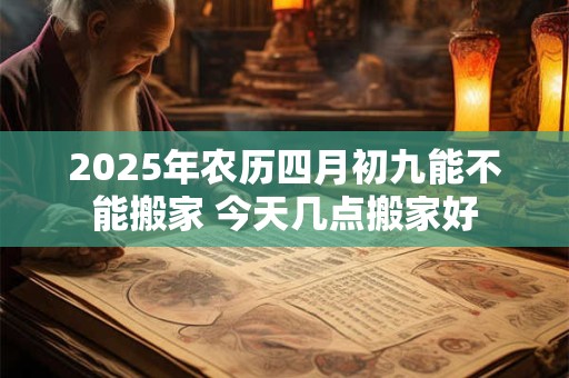 2026年农历四月初九能不能搬家 今天几点搬家好 2026年农历四月初九能不能搬家 今天几点搬家好