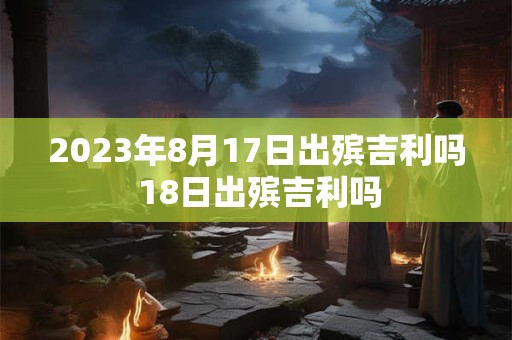 2023年8月17日出殡吉利吗 18日出殡吉利吗