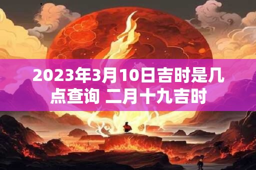 2023年3月10日吉时是几点查询 二月十九吉时 2023年3月10日吉时是几点查询 二月十九吉时
