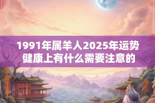 1991年属羊人2025年运势 健康上有什么需要注意的