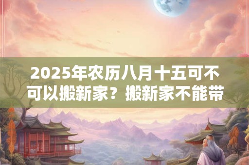 2025年农历八月十五可不可以搬新家？搬新家不能带三件东西