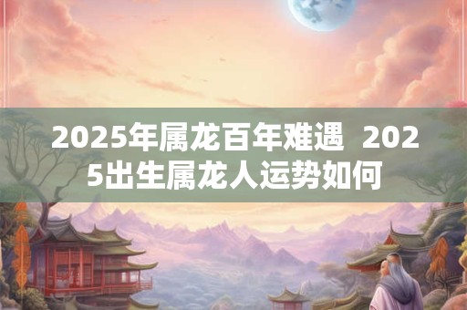 2025年属龙百年难遇  2025出生属龙人运势如何