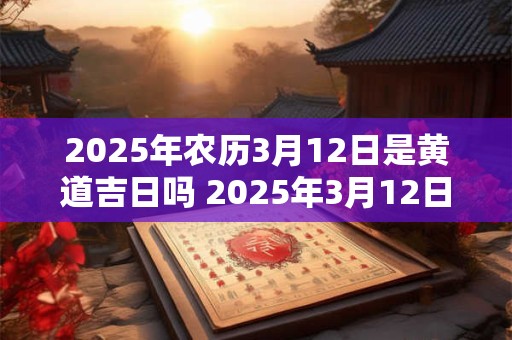 2025年农历3月12日是黄道吉日吗 2025年3月12日黄道吉日吗