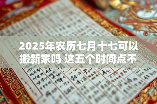 2025年农历七月十七可以搬新家吗 这五个时间点不宜搬家 2025年农历七月十七可以搬新家吗 这五个时间点不宜搬家