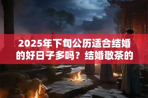 2025年下旬公历适合结婚的好日子多吗？结婚敬茶的吉利话