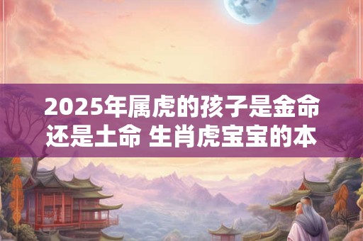 2025年属虎的孩子是金命还是土命 生肖虎宝宝的本命运势