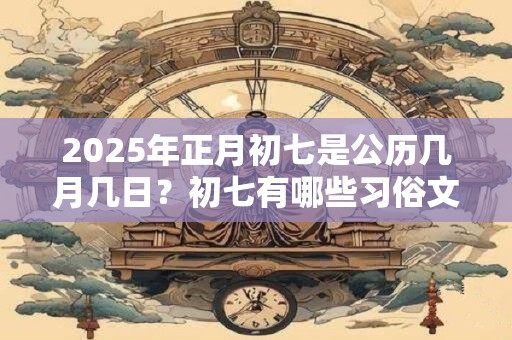 2025年正月初七是公历几月几日?初七有哪些习俗文化? 2025年正月初七是公历几月几日?初七有哪些习俗文化?