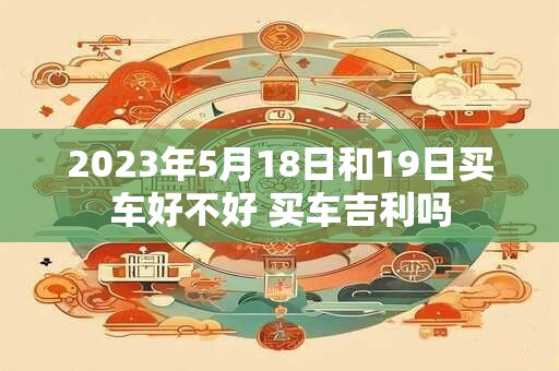 2023年5月18日和19日买车好不好 买车吉利吗