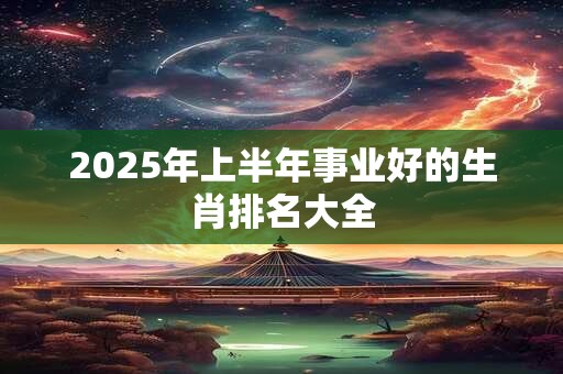 2025年上半年事业好的生肖排名大全