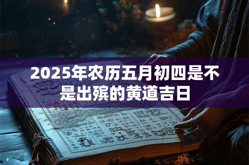2025年农历五月初四是不是出殡的黄道吉日