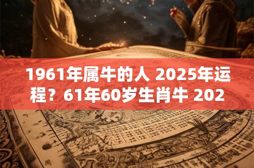 1961年属牛的人 2025年运程？61年60岁生肖牛 2025年运势