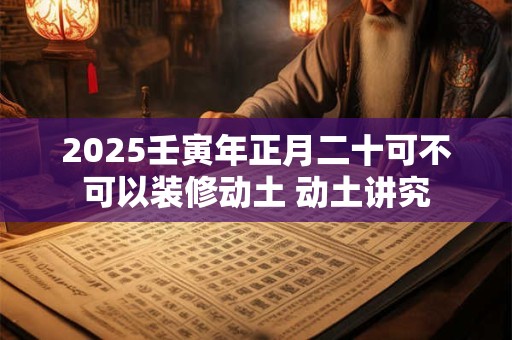 2025壬寅年正月二十可不可以装修动土 动土讲究