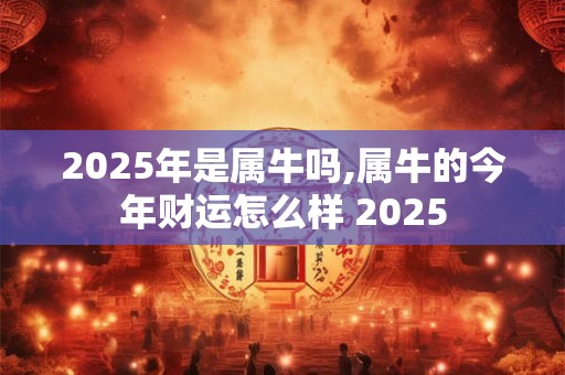 2025年是属牛吗,属牛的今年财运怎么样 2025