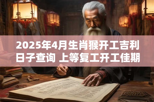 2025年4月生肖猴开工吉利日子查询 上等复工开工佳期