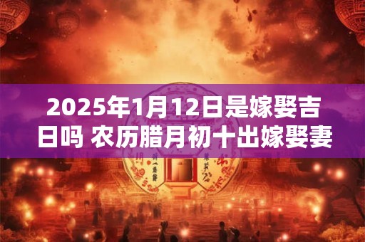 2025年1月12日是嫁娶吉日吗 农历腊月初十出嫁娶妻如何