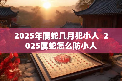 2025年属蛇几月犯小人  2025属蛇怎么防小人
