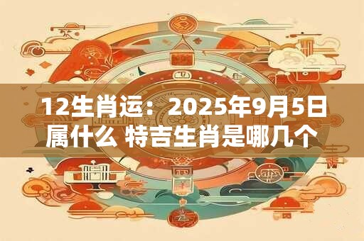 12生肖运：2025年9月5日属什么 特吉生肖是哪几个