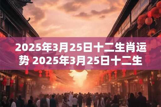 2025年3月25日十二生肖运势 2025年3月25日十二生肖的运势如何