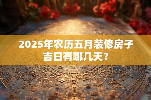 2025年农历五月装修房子吉日有哪几天？