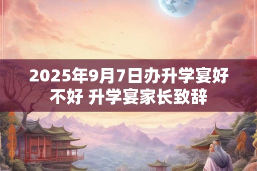 2025年9月7日办升学宴好不好 升学宴家长致辞