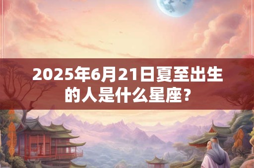 2025年6月21日夏至出生的人是什么星座？