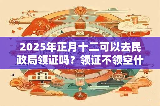 2025年正月十二可以去民政局领证吗？领证不领空什么意思