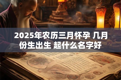 2025年农历三月怀孕 几月份生出生 起什么名字好