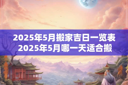 2025年5月搬家吉日一览表 2025年5月哪一天适合搬家