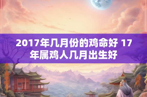 2017年几月份的鸡命好 17年属鸡人几月出生好