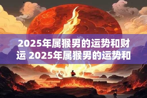 2025年属猴男的运势和财运 2025年属猴男的运势和财运如何