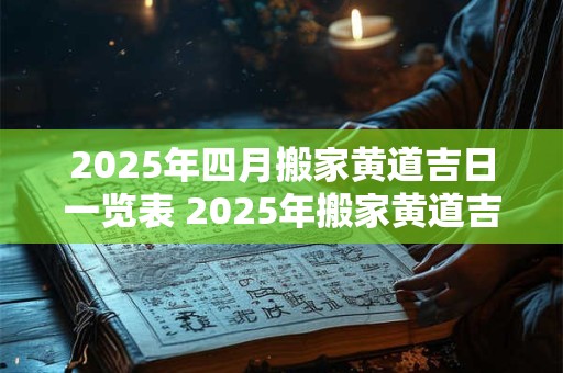 2025年四月搬家黄道吉日一览表 2025年搬家黄道吉日在四月哪天