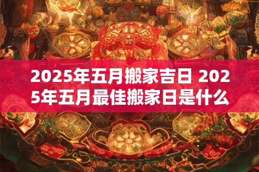 2025年五月搬家吉日 2025年五月最佳搬家日是什么