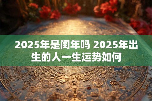 2025年是闰年吗 2025年出生的人一生运势如何