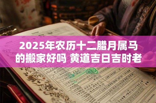 2025年农历十二腊月属马的搬家好吗 黄道吉日吉时老黄历查询