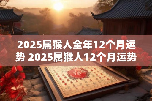 2025属猴人全年12个月运势 2025属猴人12个月运势如何