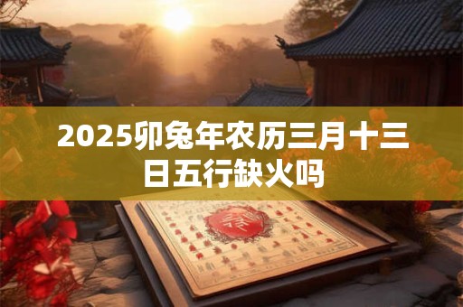 2025卯兔年农历三月十三日五行缺火吗